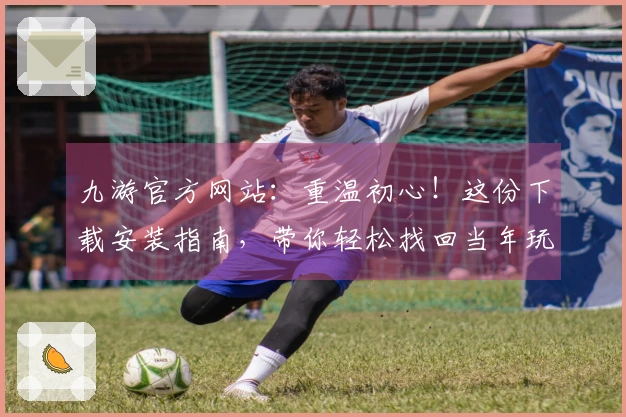 九游官方网站：重温初心！这份下载安装指南，带你轻松找回当年玩法的仪式感