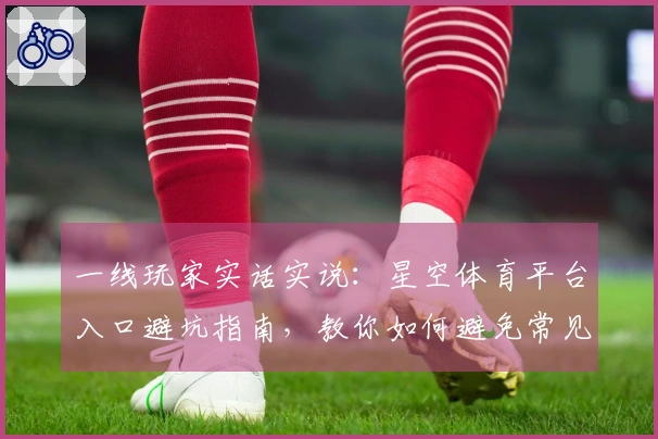 一线玩家实话实说：星空体育平台入口避坑指南，教你如何避免常见失误与问题