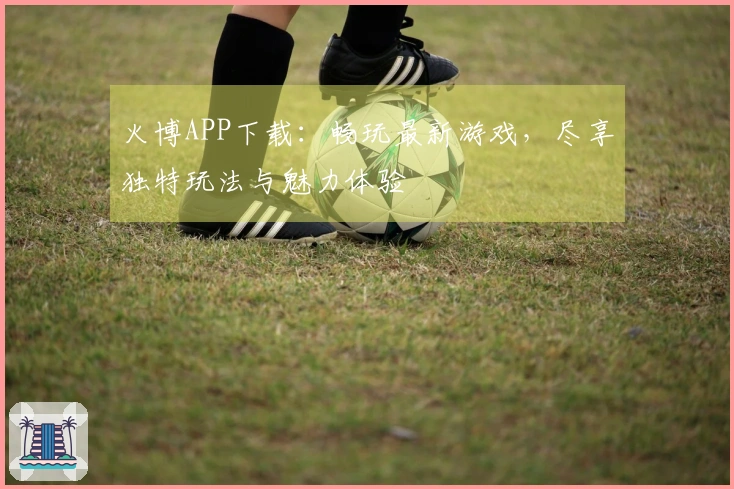 火博APP下载：畅玩最新游戏，尽享独特玩法与魅力体验