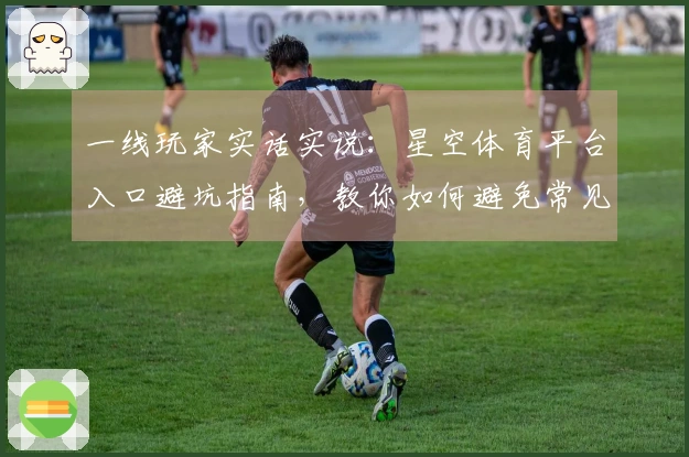 一线玩家实话实说：星空体育平台入口避坑指南，教你如何避免常见失误与问题