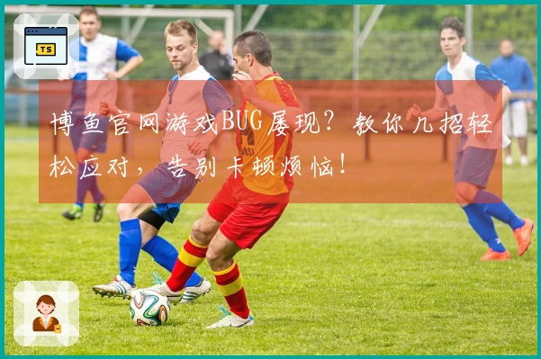 博鱼官网游戏BUG屡现？教你几招轻松应对，告别卡顿烦恼！