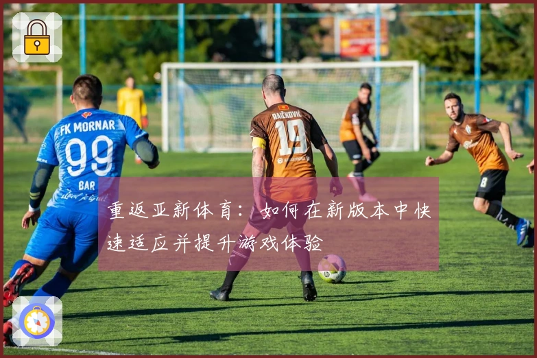 重返亚新体育：如何在新版本中快速适应并提升游戏体验