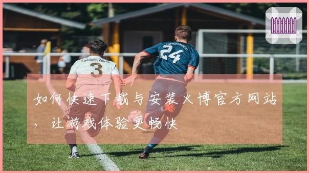 如何快速下载与安装火博官方网站，让游戏体验更畅快