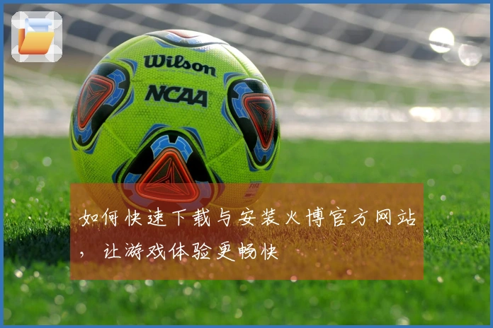 如何快速下载与安装火博官方网站，让游戏体验更畅快