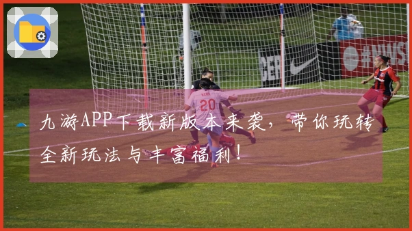 九游APP下载新版本来袭，带你玩转全新玩法与丰富福利！